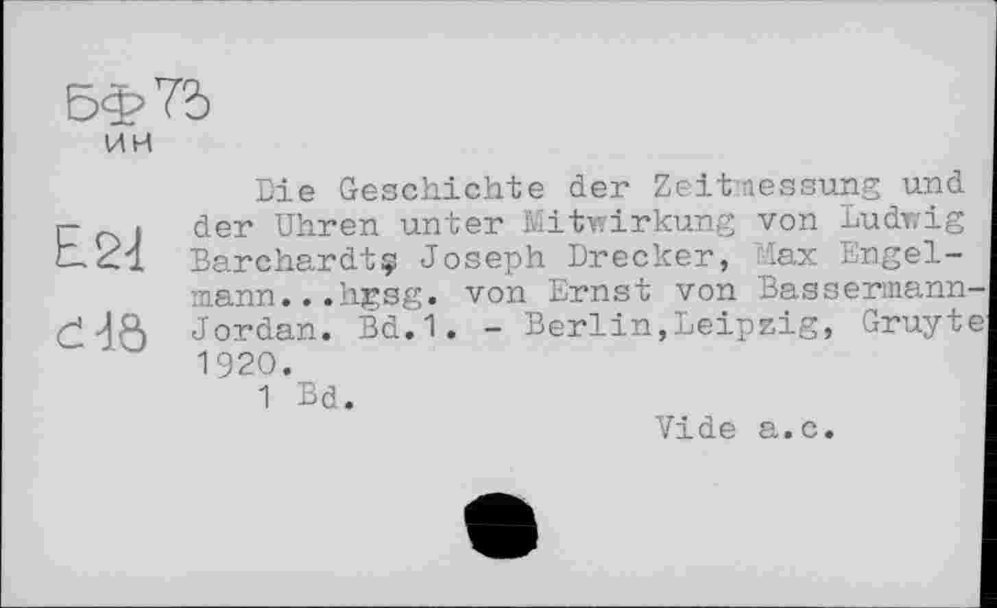 ﻿5ф7д им
£24
d4ô
Die Geschichte der Zeitmessung und der Uhren unter Mitwirkung von Ludwig Barchardtç Joseph Drecker, Max Engelmann. . .hgsg. von Ernst von Bassermann Jordan. Bd.1. - Berlin,Leipzig, Gruyt 1920.
1 Bd.
Vide a.c.